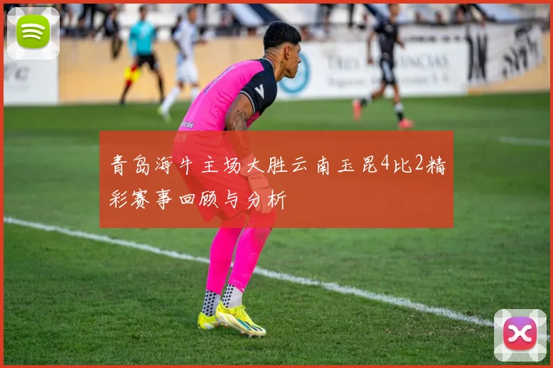 青岛海牛主场大胜云南玉昆4比2精彩赛事回顾与分析
