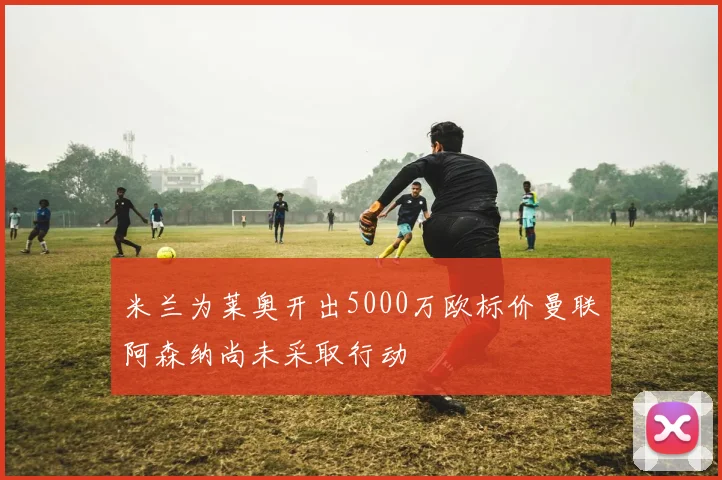 米兰为莱奥开出5000万欧标价曼联阿森纳尚未采取行动