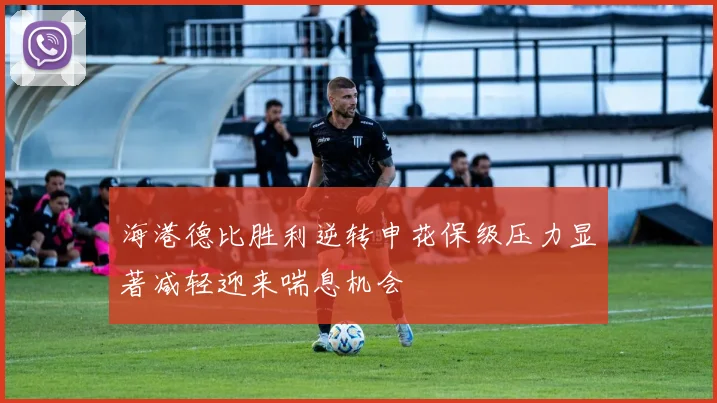海港德比胜利逆转申花保级压力显著减轻迎来喘息机会