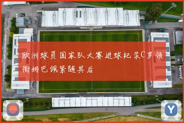欧洲球员国家队大赛进球纪录C罗领衔姆巴佩紧随其后