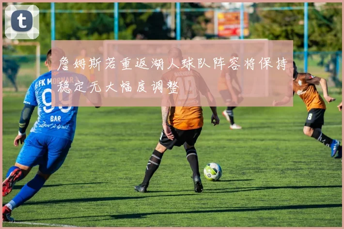 詹姆斯若重返湖人球队阵容将保持稳定无大幅度调整