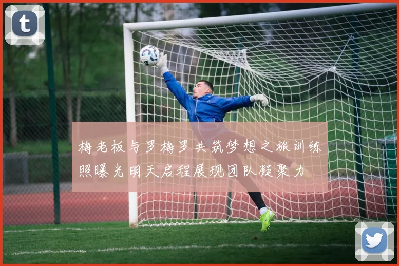 梅老板与罗梅罗共筑梦想之旅训练照曝光明天启程展现团队凝聚力