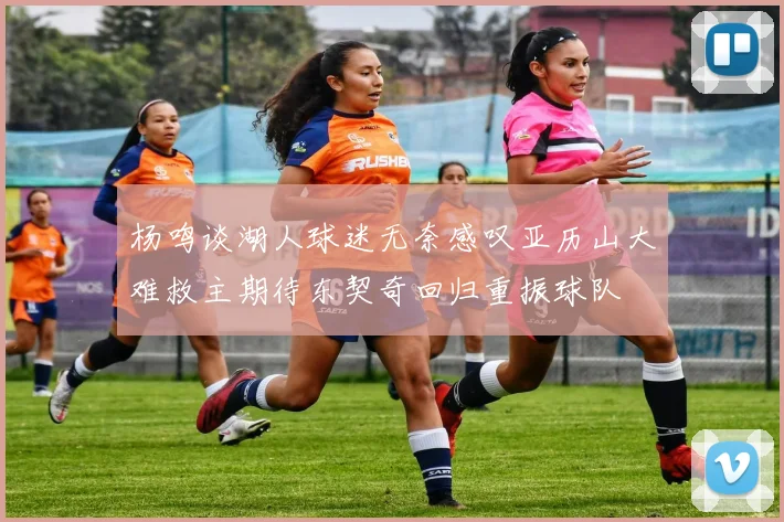杨鸣谈湖人球迷无奈感叹亚历山大难救主期待东契奇回归重振球队