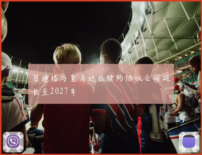 吕迪格与皇马达成续约协议合同延长至2027年