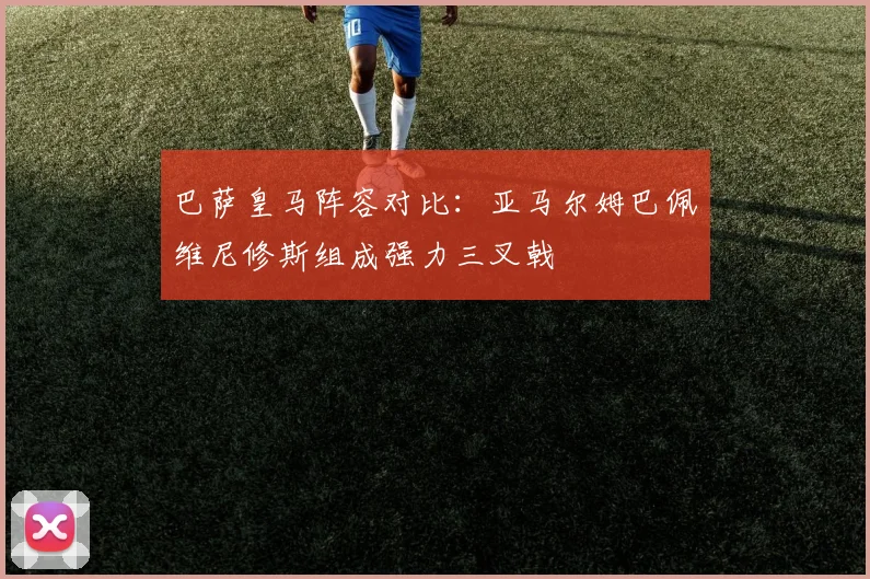 巴萨皇马阵容对比：亚马尔姆巴佩维尼修斯组成强力三叉戟
