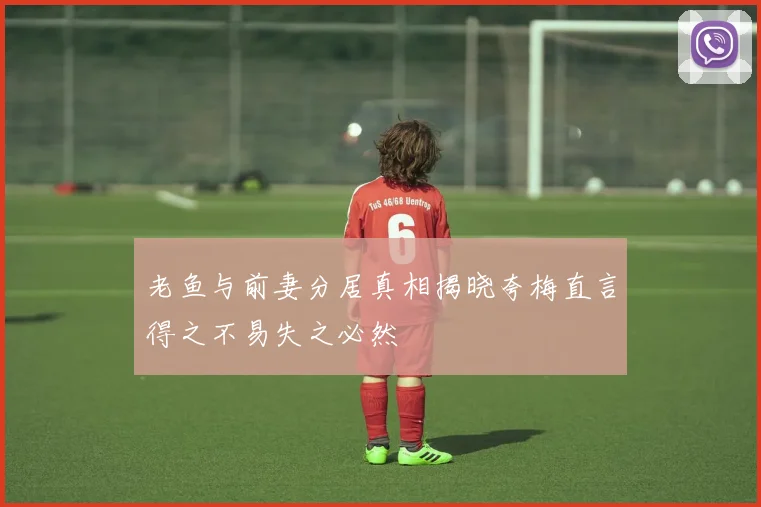 老鱼与前妻分居真相揭晓夸梅直言得之不易失之必然