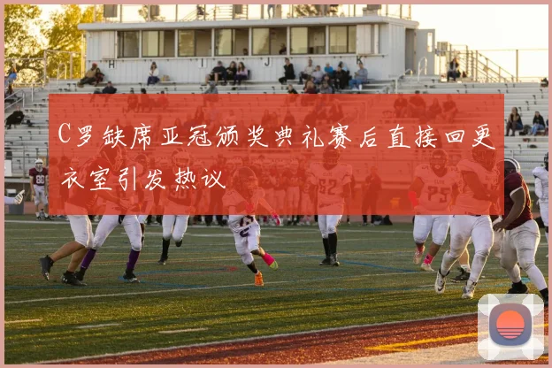 C罗缺席亚冠颁奖典礼赛后直接回更衣室引发热议