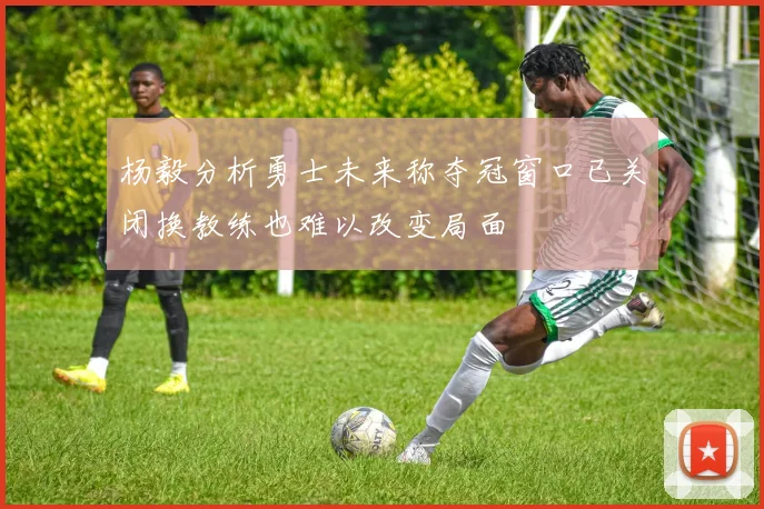 杨毅分析勇士未来称夺冠窗口已关闭换教练也难以改变局面