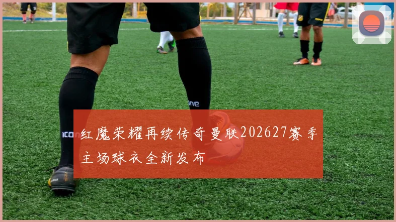 红魔荣耀再续传奇曼联202627赛季主场球衣全新发布