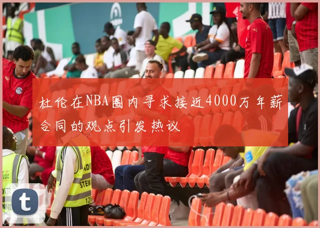 杜伦在NBA圈内寻求接近4000万年薪合同的观点引发热议
