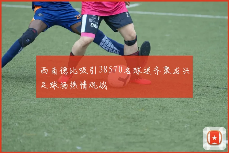 西南德比吸引38570名球迷齐聚龙兴足球场热情观战