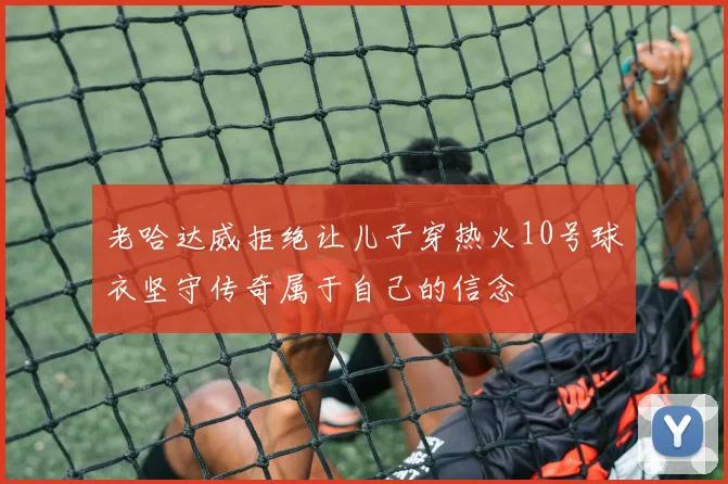 老哈达威拒绝让儿子穿热火10号球衣坚守传奇属于自己的信念