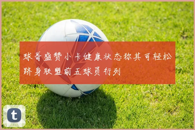 球哥盛赞小卡健康状态称其可轻松跻身联盟前五球员行列