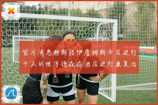官方消息赖斯格伊詹姆斯今日进行个人训练亨德森在酒店进行康复治疗