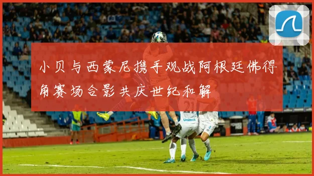 小贝与西蒙尼携手观战阿根廷佛得角赛场合影共庆世纪和解