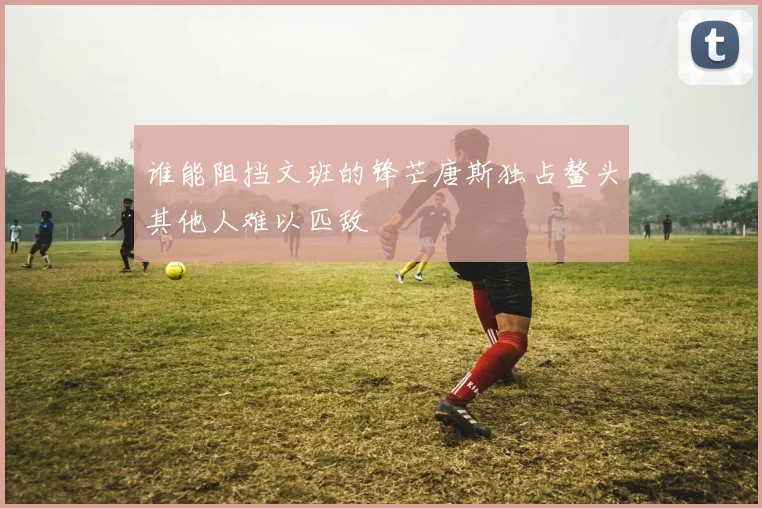 谁能阻挡文班的锋芒唐斯独占鳌头其他人难以匹敌