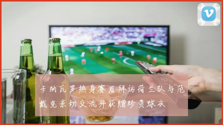卡纳瓦罗热身赛后拜访荷兰队与范戴克亲切交流并获赠珍贵球衣