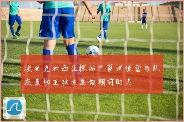 埃里克加西亚探访巴萨训练营与队友亲切互动共度假期前时光