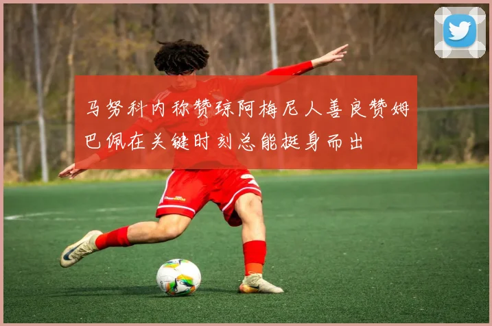 马努科内称赞琼阿梅尼人善良赞姆巴佩在关键时刻总能挺身而出