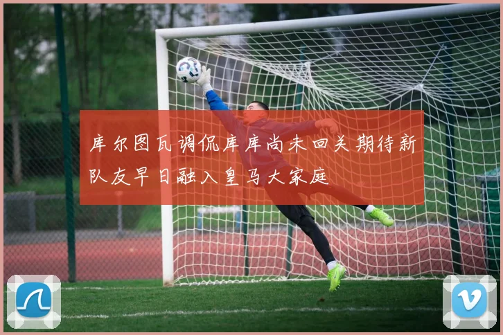 库尔图瓦调侃库库尚未回关期待新队友早日融入皇马大家庭
