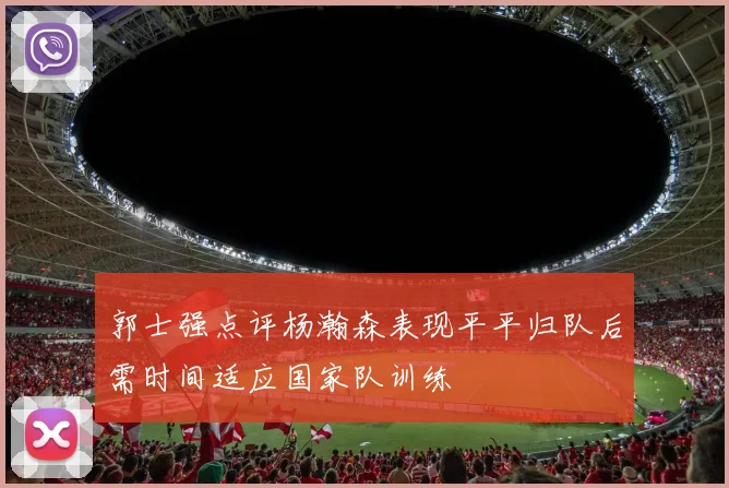 郭士强点评杨瀚森表现平平归队后需时间适应国家队训练