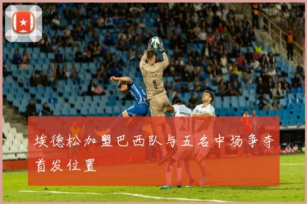 埃德松加盟巴西队与五名中场争夺首发位置
